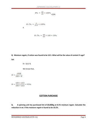 (SPINNING CALCULATION-1)
=25%
4.
Q. Moisture regain, if cotton was found to be 10.5. What will be the value of content % age?
Sol.
R = 10.5 %
We know that,
COTTON PURCHASE
Q. A spinning unit has purchased lint of 20,000kg at 8.5% moisture regain. Calculate the
reduction in wt. If the moisture regain is found to be 10.2%.
MUHAMMAD GHUFRAN (05TE-16) Page 4
 