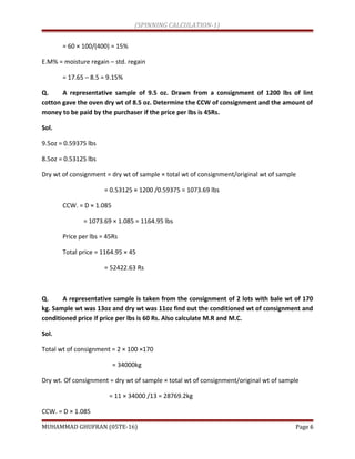 (SPINNING CALCULATION-1)
= 60 × 100/(400) = 15%
E.M% = moisture regain – std. regain
= 17.65 – 8.5 = 9.15%
Q. A representative sample of 9.5 oz. Drawn from a consignment of 1200 lbs of lint
cotton gave the oven dry wt of 8.5 oz. Determine the CCW of consignment and the amount of
money to be paid by the purchaser if the price per lbs is 45Rs.
Sol.
9.5oz = 0.59375 lbs
8.5oz = 0.53125 lbs
Dry wt of consignment = dry wt of sample × total wt of consignment/original wt of sample
= 0.53125 × 1200 /0.59375 = 1073.69 lbs
CCW. = D × 1.085
= 1073.69 × 1.085 = 1164.95 lbs
Price per lbs = 45Rs
Total price = 1164.95 × 45
= 52422.63 Rs
Q. A representative sample is taken from the consignment of 2 lots with bale wt of 170
kg. Sample wt was 13oz and dry wt was 11oz find out the conditioned wt of consignment and
conditioned price if price per lbs is 60 Rs. Also calculate M.R and M.C.
Sol.
Total wt of consignment = 2 × 100 ×170
= 34000kg
Dry wt. Of consignment = dry wt of sample × total wt of consignment/original wt of sample
= 11 × 34000 /13 = 28769.2kg
CCW. = D × 1.085
MUHAMMAD GHUFRAN (05TE-16) Page 6
 