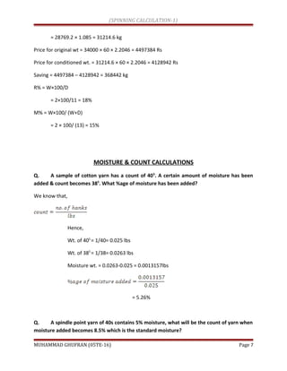 (SPINNING CALCULATION-1)
= 28769.2 × 1.085 = 31214.6 kg
Price for original wt = 34000 × 60 × 2.2046 = 4497384 Rs
Price for conditioned wt. = 31214.6 × 60 × 2.2046 = 4128942 Rs
Saving = 4497384 – 4128942 = 368442 kg
R% = W×100/D
= 2×100/11 = 18%
M% = W×100/ (W+D)
= 2 × 100/ (13) = 15%
MOISTURE & COUNT CALCULATIONS
Q. A sample of cotton yarn has a count of 40S
. A certain amount of moisture has been
added & count becomes 38S
. What %age of moisture has been added?
We know that,
Hence,
Wt. of 40S
= 1/40= 0.025 lbs
Wt. of 38S
= 1/38= 0.0263 lbs
Moisture wt. = 0.0263-0.025 = 0.0013157lbs
= 5.26%
Q. A spindle point yarn of 40s contains 5% moisture, what will be the count of yarn when
moisture added becomes 8.5% which is the standard moisture?
MUHAMMAD GHUFRAN (05TE-16) Page 7
 