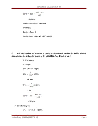 (SPINNING CALCULATION-1)
= 868gm
Tex count = 868/20 = 43.4tex
We know,
Denier = Tex × 9
Denier count = 43.4 × 9 = 390.6denier
Q. Calculate the MR, MC% & CCW of 100gm of cotton yarn if its oven dry weight is 94gm.
Also calculate tex and denier counts at dry wt & CCW. Take 1 hank of yarn?
O.W = 100gm
D = 94gm
W = 100 – 94 = 6gm
= 6.38%
= 6%
= 102gm
 Count at dry wt:
Wt. = 94/453.6 = 0.207lbs
MUHAMMAD GHUFRAN (05TE-16) Page 9
 
