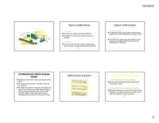 12/1/2012
3
Objects of Blow Room
1. Opening :
To open the compressed bales of fibers &
To make the cotton tuft a small size as for as
possible.
2. Cleaning :
To remove the dirt, dust, broken seeds broken
leafs and other foreign materials from the fibers.
More…
Objects of Blow Room
3. Blending & Mixing:
 To make good value of yarn and to decrease the
production cost by mixing different grade of fibers.
4. Lap forming :
 To transfer the opened and cleaned fibers into a
sheet form of definite width and uniform unit
length which is called lap.
TECHNOLOGICAL POINTS IN BLOW
ROOM
Opening in blow room means opening into small
flocks
The larger the dirt particle , the better they can
be removed
The higher the degree of opening, the higher the
degree of cleaning. A very high cleaning effect is
almost always purchased at the cost of a high
fiber loss. Higher roller speeds give a better
cleaning effect but also more stress on the fiber.
Rollers Drums & Beaters Actions involved in Blow Room
1. Action of opposite spike: (opening)
By The action of opposite spikes opening the
cotton fiber is done.
2. Action of Air flow: (Transport + Cleaning)
During processing, the movement of cotton from
machines to machine is done by air flow. It also
helps the separation of lint and trash.
More…
 