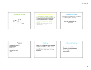 12/1/2012
4
Cleaning by Air flow Actions involved in Blow Room
3. Action of Beaters: (Cleaning & Opening)
Beaters are responsible for removing almost all
of the impurities extracted in the blow room.
Beater also helps in opening of cotton fiber.
4. Action of regulating motion: (Uniform
output)
The action of regulating motion gives the
uniform output.
Cleaning Efficiency
Cleaning efficiency of blow room can be fin out
by the following simple calculation.
(Input Trash - Output Trash)*100
Input Trash
Problem
Find the Blow Room cleaning effy :
Raw cotton trash= 6%
Lap trash = 1.6%
Solve: (6-1.6)*100/6
=73%
Carding
Carding may be defined as the reduction of an
entangled mass of fibers to a filmy web by
working between two closely spaced,
relatively moving surface closed with sharp
wire points.
Objects of Carding
1. Opening to individual fibers.
2. Elimination of Impurities and dust.
3. Fiber blending.
4. Sliver formation.
 