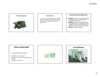 12/1/2012
6
Carding Machine Draw frame
• It is a process of yarn manufacturing in which
the sliver is elongated when passing through
pairs of rollers, each pair faster than the
previous one.
Actions involved in Draw frame:
Drafting: The process of increasing length per
unit weight of sliver. It is mainly due to
varying speed of the rollers.
Doubling: The process of combining two or
more carded sliver into a single form is called
doubling. In draw frame m/c generally six to
eight slivers are fed and converted into one.
Drawing = Drafting + Doubling.
TASKS OF DRAW FRAME
• Through draft fibers get parallelized
• Hooked fibers are straightened.
• Through the suction ,intensive dust removal is
achieved.
• Blending can be done here.
Drawing Machine
 
