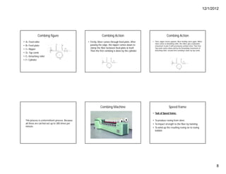 12/1/2012
8
Combing figure
• A= Feed roller
• B= Feed plate
• C= Nipper
• D= Top comb
• E= Detaching roller
• F= Cylinder
Combing Action
• Firstly, Sliver comes through feed plate, After
passing the edge, the nipper comes down to
clamp the fiber between feed plate & itself.
Then the first combing is done by the cylinder.
Combing Action
• Then, nipper moves upward. Sliver feeding starts again. When
sliver comes to detaching roller, the rollers give a backward
movement to join it with previously combed sliver. That time
Top comb comes down and by the forwarding movement of
detaching roller, second time combing is done by top comb.
This process is a intermittent process. Because
all these are carried out up to 300 times per
minute.
Combing Machine Speed frame
• Task of Speed frame:
• To produce roving from sliver.
• To impact strength to the fiber by twisting.
• To wind up the resulting roving on to roving
bobbin.
 