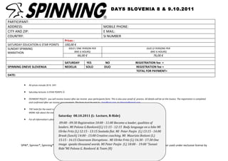 DAYS SLOVENIA 8 & 9.10.2011

PARTICIPANT:
ADDRESS:                                                                                   MOBILE PHONE:
CITY AND ZIP:                                                                              E MAIL:
COUNTRY:                                                                                   SI NUMBER
                                                   Prices :
SATURDAY EDUCATION 6 STAR POINTS                   100,00 €
SUNDAY SPINNING                                        SOLO ( ONE PERSON PER                                                           DUO (2 PERSONS PER
MARATHON                                                   BIKE 6 HOURS)                                                                 BIKE 6 HOURS)
                                                                66,00 €                                                                       76,00 €

                                                   SATURDAY             YES                 NO                              REGISTRATION fee =
SPINNING DNEVE SLOVENIJA                           NEDELJA              SOLO               DUO                              REGISTRATION fee =
                                                                                                                            TOTAL FOR PAYMENT=
DATE:


          •   All prices include 20 % VAT.

          •   Saturday lectures 6 STAR POINTS 

          •   PAYMENT POLICY: you will receive invoice after we receive your participants form. This is also your proof of process. All details will be on the invoice. The registration is completed
              and confirmed after we receive your payment. The form must be sent to : lony@siol.com or Vitaspin@gmail.com

          •   THE hotel for the event is: HOTEL PARK (info@hotelpark.si add VITASPIN to get discount)
              MORE info about the event : http://www.vitagroup.si/images/stories/dogodki/spinning_days_slovenia_s.pdf
                                             Saturday 08.10.2011 (L- Lecture, R-Ride)
          •   For all information’s please write: lony@siol.com or call 00386 40 160056 (Polona)
                                        09:00 - 09:30 Registration 10:00 - 11:00 Become a leader, qualities of
                                       leaders. MI Polona G. Ranković(L)11:15 --12:15 Body language on a bike MI
                                                           G.Ranković(L) 11:15 12:15 Body language on a bike
                                       Ulrike Fritz (L) 12:15 - 13:15 Seateda flat. MI Peter Pasjin (L) 13:15 - -
                                       MI Ulrike Fritz (L) 12:15 - 13:15 Seated flat. MI Peter Pasjin (L) 13:1514:00
                                       Break (lunch) 14:00 - 15:00 15:00 Creative coaching. MI Maurizio Bottoni
                                       14:00 Break (lunch) 14:00 - Creative coaching. MI Maurizio Bottoni (L)
                                       15:15 - 16:15 Classroom Disruptions . MI MI Ulrike Fritz 16:30 - 17:30 One
                                       (L) 15:15 - 16:15 Classroom Disruptions . Ulrike Fritz (L) (L) 16:30 - 17:30
                                            http://www.vitagroup.si/images/stories/dogodki/spinning_days_slovenia_s.pdf
        SPIN®, Spinner®, Spinning®, the Spinning logo, thousand and Peak Peter are Pasjin (L) 18:00 - 19:00
                                       image speaks Bodyblade®words. MIPilates®Pasjin (L) 18:00 - 19:00 "Sunset
                                       One image speaks thousand words. MI Peter registered trademarks that are owned or used under exclusive license by
                                       Ride"MI Polona G. Ranković & Mad DoggTeam (R)
                                       "Sunset Ride »MI Polona G. Ranković (R) Athletics, Inc.
                                                                       Team &
 
