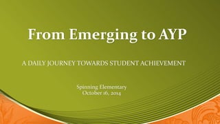 From Emerging to AYP 
A DAILY JOURNEY TOWARDS STUDENT ACHIEVEMENT 
Spinning Elementary 
October 16, 2014 
 