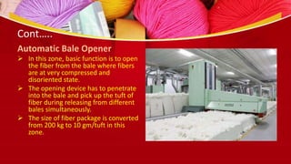 Cont…..
Automatic Bale Opener
 In this zone, basic function is to open
the fiber from the bale where fibers
are at very compressed and
disoriented state.
 The opening device has to penetrate
into the bale and pick up the tuft of
fiber during releasing from different
bales simultaneously.
 The size of fiber package is converted
from 200 kg to 10 gm/tuft in this
zone.
 