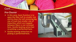 Cont…..
Pre-Cleaner
 In this zone, basic function is to
open the fiber tuft to smaller size
and to clean the tuft removing big
size of trash but smaller size of
impurities which are trapped
between fibers is not removed
here. Gentle beating action but
no picking is performed here.
 Gentle beating action but no
picking is performed here.
 