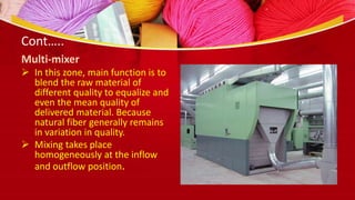 Cont…..
Multi-mixer
 In this zone, main function is to
blend the raw material of
different quality to equalize and
even the mean quality of
delivered material. Because
natural fiber generally remains
in variation in quality.
 Mixing takes place
homogeneously at the inflow
and outflow position.
 