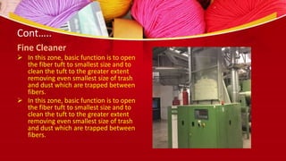 Cont…..
Fine Cleaner
 In this zone, basic function is to open
the fiber tuft to smallest size and to
clean the tuft to the greater extent
removing even smallest size of trash
and dust which are trapped between
fibers.
 In this zone, basic function is to open
the fiber tuft to smallest size and to
clean the tuft to the greater extent
removing even smallest size of trash
and dust which are trapped between
fibers.
 