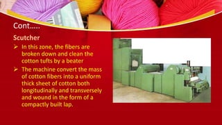 Cont…..
Scutcher
 In this zone, the fibers are
broken down and clean the
cotton tufts by a beater
 The machine convert the mass
of cotton fibers into a uniform
thick sheet of cotton both
longitudinally and transversely
and wound in the form of a
compactly built lap.
 