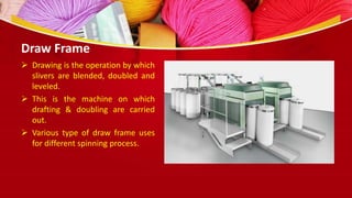 Draw Frame
 Drawing is the operation by which
slivers are blended, doubled and
leveled.
 This is the machine on which
drafting & doubling are carried
out.
 Various type of draw frame uses
for different spinning process.
 