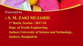 Presented by
oS. M. ZAKI MUJAHID
1st Batch, Session : 2017-18
Dept. of Textile Engineering
Jashore University of Science and Technology,
Jashore, Bangladesh
 