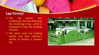 Lap Former
 The lap former has,
furthermore, the task of forming
the interfacing or lap , which is
employed to feed the combing
machine.
 The slivers enter the drafting
section and then calendar’s
section to produce a compact
lap.
 