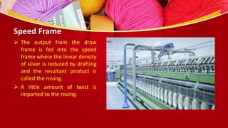 Speed Frame
 The output from the draw
frame is fed into the speed
frame where the linear density
of sliver is reduced by drafting
and the resultant product is
called the roving.
 A little amount of twist is
imparted to the roving.
 