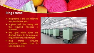 Ring Frame
 Ring frame is the last machine
to manufacture yarn.
 It gives draft the roving until
the required fineness is
achieved.
 And give insert twist the
drafted strand to form yarn of
required count and strength.
 Ring frame consume
maximum power, cost in
spinning process.
 