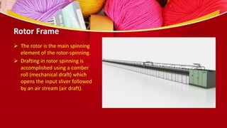 Rotor Frame
 The rotor is the main spinning
element of the rotor-spinning.
 Drafting in rotor spinning is
accomplished using a comber
roll (mechanical draft) which
opens the input sliver followed
by an air stream (air draft).
 