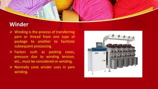 Winder
 Winding is the process of transferring
yarn or thread from one type of
package to another to facilitate
subsequent processing.
 Factors such as packing cases,
pressure due to winding tension,
etc., must be considered or winding.
 Normally cone winder uses in yarn
winding.
 