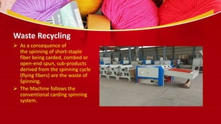  As a consequence of
the spinning of short-staple
fiber being carded, combed or
open-end spun, sub-products
derived from the spinning cycle
(flying fibers) are the waste of
Spinning.
 The Machine follows the
conventional carding spinning
system.
Waste Recycling
 