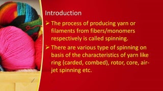 Introduction
 The process of producing yarn or
filaments from fibers/monomers
respectively is called spinning.
 There are various type of spinning on
basis of the characteristics of yarn like
ring (carded, combed), rotor, core, air-
jet spinning etc.
 
