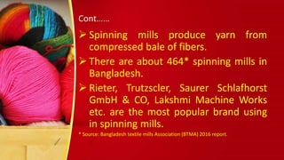 Cont……
 Spinning mills produce yarn from
compressed bale of fibers.
 There are about 464* spinning mills in
Bangladesh.
 Rieter, Trutzscler, Saurer Schlafhorst
GmbH & CO, Lakshmi Machine Works
etc. are the most popular brand using
in spinning mills.
* Source: Bangladesh textile mills Association (BTMA) 2016 report.
 