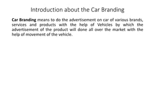 Introduction about the Car Branding
Car Branding means to do the advertisement on car of various brands,
services and products with the help of Vehicles by which the
advertisement of the product will done all over the market with the
help of movement of the vehicle.
 