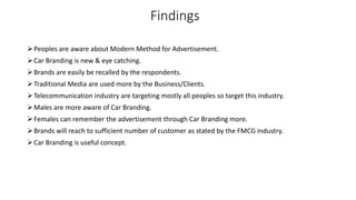 Findings
Peoples are aware about Modern Method for Advertisement.
Car Branding is new & eye catching.
Brands are easily be recalled by the respondents.
Traditional Media are used more by the Business/Clients.
Telecommunication industry are targeting mostly all peoples so target this industry.
Males are more aware of Car Branding.
Females can remember the advertisement through Car Branding more.
Brands will reach to sufficient number of customer as stated by the FMCG industry.
Car Branding is useful concept.
 
