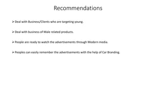 Recommendations
Deal with Business/Clients who are targeting young.
Deal with business of Male related products.
People are ready to watch the advertisements through Modern media.
Peoples can easily remember the advertisements with the help of Car Branding.
 