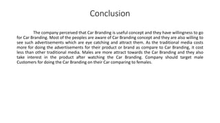 Conclusion
The company perceived that Car Branding is useful concept and they have willingness to go
for Car Branding. Most of the peoples are aware of Car Branding concept and they are also willing to
see such advertisements which are eye catching and attract them. As the traditional media costs
more for doing the advertisements for their product or brand as compare to Car Branding, it cost
less than other traditional media. Males are more attract towards the Car Branding and they also
take interest in the product after watching the Car Branding. Company should target male
Customers for doing the Car Branding on their Car comparing to females.
 