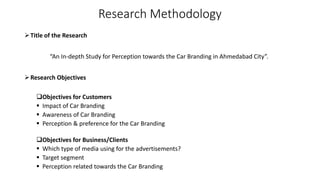 Research Methodology
Title of the Research
“An In-depth Study for Perception towards the Car Branding in Ahmedabad City”.
Research Objectives
Objectives for Customers
 Impact of Car Branding
 Awareness of Car Branding
 Perception & preference for the Car Branding
Objectives for Business/Clients
 Which type of media using for the advertisements?
 Target segment
 Perception related towards the Car Branding
 