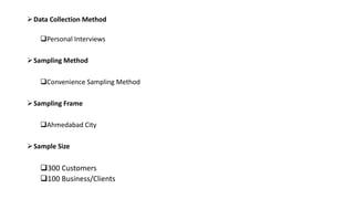 Data Collection Method
Personal Interviews
Sampling Method
Convenience Sampling Method
Sampling Frame
Ahmedabad City
Sample Size
300 Customers
100 Business/Clients
 