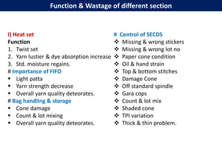 Function & Wastage of different section
I) Heat set
Function
1. Twist set
2. Yarn lustier & dye absorption increase
3. Std. moisture regains.
# Importance of FIFO
 Light patta
 Yarn strength decrease
 Overall yarn quality deteorates.
# Bag handling & storage
 Cone damage
 Count & lot mixing
 Overall yarn quality deteorates.
# Control of SECDS
 Missing & wrong stickers
 Missing & wrong lot no
 Paper cone condition
 Oil & hand strain
 Top & bottom stitches
 Damage Cone
 Off standard spindle
 Gara cops
 Count & lot mix
 Shaded cone
 TPI variation
 Thick & thin problem.
 