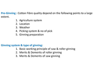 Pre-Ginning : Cotton Fibre quality depend on the following points to a large
extent.
1. Agriculture system
2. Location
3. Weather
4. Picking system & no of pick
5. Ginning preparation
Ginning system & type of ginning:
1. Basic working principle of saw & roller ginning
2. Merits & Demerits of roller ginning
3. Merits & Demerits of saw ginning
 