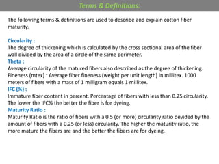 The following terms & definitions are used to describe and explain cotton fiber
maturity.
Circularity :
The degree of thickening which is calculated by the cross sectional area of the fiber
wall divided by the area of a circle of the same perimeter.
Theta :
Average circularity of the matured fibers also described as the degree of thickening.
Fineness (mtex) : Average fiber fineness (weight per unit length) in millitex. 1000
meters of fibers with a mass of 1 milligram equals 1 millitex.
IFC (%) :
Immature fiber content in percent. Percentage of fibers with less than 0.25 circularity.
The lower the IFC% the better the fiber is for dyeing.
Maturity Ratio :
Maturity Ratio is the ratio of fibers with a 0.5 (or more) circularity ratio devided by the
amount of fibers with a 0.25 (or less) circularity. The higher the maturity ratio, the
more mature the fibers are and the better the fibers are for dyeing.
Terms & Definitions:
 