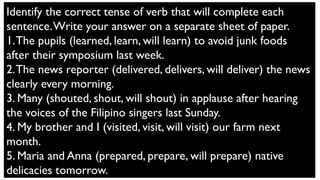 Identify the correct tense of verb that will complete each
sentence.Write your answer on a separate sheet of paper.
1.The pupils (learned, learn, will learn) to avoid junk foods
after their symposium last week.
2.The news reporter (delivered, delivers, will deliver) the news
clearly every morning.
3. Many (shouted, shout, will shout) in applause after hearing
the voices of the Filipino singers last Sunday.
4. My brother and I (visited, visit, will visit) our farm next
month.
5. Maria and Anna (prepared, prepare, will prepare) native
delicacies tomorrow.
 