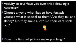 Activity to try: Have you ever tried drawing a
caricature?
Choose anyone who likes to have fun, ask
yourself what is special to them? Are they tall and
skinny? Do they smile a lot? Do their ears stick
out?
Does the finished picture make you laugh?
 