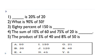 
1) _____ is 20% of 20
2) What is 90% of 50?
3) Eighty percent of 150 is _____
4) The sum of 10% of 60 and 75% of 20 is ______.
5) The product of 5% of 40 and 8% of 50 is
 