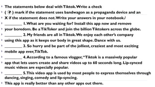  The statements below deal withTiktok.Write a check
 ( ) mark if the statement uses bandwagon as a propaganda device and an

 X if the statement does not.Write your answers in your notebook./
 _________ 1.What are you waiting for? Install this app now and remove
 your boredom. Be aTikToker and join the billionTiktokers across the globe.
 _________ 2. My friends are all inTiktok.We enjoy each other’s company
 using this app as it keeps our body in great shape. Dance with us.
 _________ 3. So hurry and be part of the jolliest, craziest and most exciting
 mobile app ever,TikTok.
 _________ 4.According to a famous vlogger,“Tiktok is a massively popular
 app that lets users create and share videos up to 60 seconds long. Lip-synced
music videos are especially popular.
 _________ 5.This video app is used by most people to express themselves through
dancing, singing, comedy and lip-syncing.
 This app is really better than any other apps out there.
 