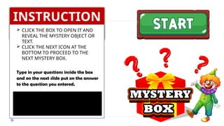 INSTRUCTION
S
 CLICK THE BOX TO OPEN IT AND
REVEAL THE MYSTERY OBJECT OR
TEXT.
 CLICK THE NEXT ICON AT THE
BOTTOM TO PROCEED TO THE
NEXT MYSTERY BOX.
Type in your questions inside the box
and on the next slide put on the answer
to the question you entered.
 