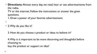  Directions: Almost every day, we read, hear or see advertisements from
the radio,
TV or the internet. Follow the instructions or answer the given
questions.
1. Draw a poster of your favorite advertisement.

 2.Why do you like it?
3. How do you choose a product or ideas to believe in?
4.Why is it important to be more discerning and thoughtful before
choosing to
buy the product or support an idea?
 