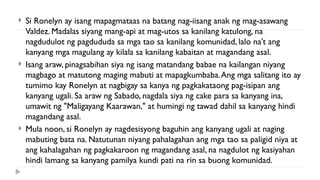  Si Ronelyn ay isang mapagmataas na batang nag-iisang anak ng mag-asawang
Valdez. Madalas siyang mang-api at mag-utos sa kanilang katulong, na
nagdudulot ng pagdududa sa mga tao sa kanilang komunidad, lalo na’t ang
kanyang mga magulang ay kilala sa kanilang kabaitan at magandang asal.
 Isang araw, pinagsabihan siya ng isang matandang babae na kailangan niyang
magbago at matutong maging mabuti at mapagkumbaba.Ang mga salitang ito ay
tumimo kay Ronelyn at nagbigay sa kanya ng pagkakataong pag-isipan ang
kanyang ugali. Sa araw ng Sabado, nagdala siya ng cake para sa kanyang ina,
umawit ng "Maligayang Kaarawan," at humingi ng tawad dahil sa kanyang hindi
magandang asal.
 Mula noon, si Ronelyn ay nagdesisyong baguhin ang kanyang ugali at naging
mabuting bata na. Natutunan niyang pahalagahan ang mga tao sa paligid niya at
ang kahalagahan ng pagkakaroon ng magandang asal, na nagdulot ng kasiyahan
hindi lamang sa kanyang pamilya kundi pati na rin sa buong komunidad.
 