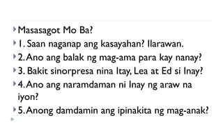 Masasagot Mo Ba?
1. Saan naganap ang kasayahan? Ilarawan.
2.Ano ang balak ng mag-ama para kay nanay?
3. Bakit sinorpresa nina Itay, Lea at Ed si Inay?
4.Ano ang naramdaman ni Inay ng araw na
iyon?
5.Anong damdamin ang ipinakita ng mag-anak?
 