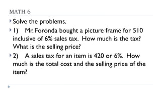 MATH 6
 Solve the problems.
 1) Mr. Foronda bought a picture frame for 510
inclusive of 6% sales tax. How much is the tax?
What is the selling price?
 2) A sales tax for an item is 420 or 6%. How
much is the total cost and the selling price of the
item?
 