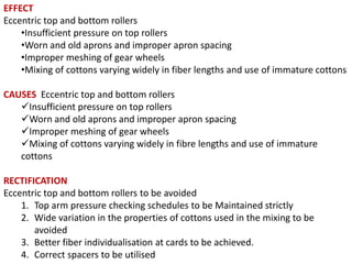 EFFECT
Eccentric top and bottom rollers
•Insufficient pressure on top rollers
•Worn and old aprons and improper apron spacing
•Improper meshing of gear wheels
•Mixing of cottons varying widely in fiber lengths and use of immature cottons
CAUSES Eccentric top and bottom rollers
Insufficient pressure on top rollers
Worn and old aprons and improper apron spacing
Improper meshing of gear wheels
Mixing of cottons varying widely in fibre lengths and use of immature
cottons
RECTIFICATION
Eccentric top and bottom rollers to be avoided
1. Top arm pressure checking schedules to be Maintained strictly
2. Wide variation in the properties of cottons used in the mixing to be
avoided
3. Better fiber individualisation at cards to be achieved.
4. Correct spacers to be utilised

 