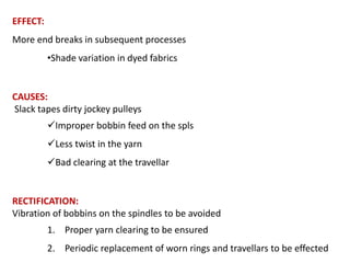 EFFECT:
More end breaks in subsequent processes
•Shade variation in dyed fabrics

CAUSES:
Slack tapes dirty jockey pulleys
Improper bobbin feed on the spls
Less twist in the yarn
Bad clearing at the travellar

RECTIFICATION:
Vibration of bobbins on the spindles to be avoided
1. Proper yarn clearing to be ensured
2. Periodic replacement of worn rings and travellars to be effected

 