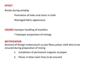 EFFECT
Breaks during winding
•Formation of holes and stains in cloth
•Damaged fabric appearance

CAUSES Improper handling of travellers
Improper preparation of mixings
RECTIFICATION
Removal of foreign matters(such as jute fibres,colour cloth bits) to be
ensured during preparation of mixing
1. Installation of permanent magnets at proper
2. Places in blow room lines to be ensured

 
