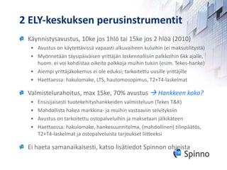 2 ELY-keskuksen perusinstrumentit Käynnistysavustus, 10ke jos 1hlö tai 15ke jos 2 hlöä (2010) Avustus on käytettävissä vapaasti alkuvaiheen kuluihin (ei maksutilitystä) Myönnetään täysipäiväisen yrittäjän  laskennallisiin  palkkoihin 6kk ajalle, huom. ei voi kohdistaa  oikeita  palkkoja muihin tukiin (esim. Tekes-hanke) Aiempi yrittäjäkokemus ei ole eduksi; tarkoitettu uusille yrittäjille Haettaessa: hakulomake, LTS, hautomosopimus, T2+T4-laskelmat Valmistelurahoitus, max 15ke, 70% avustus    Hankkeen koko? Ensisijaisesti tuotekehityshankkeiden valmisteluun (Tekes T&K)  Mahdollista hakea markkina- ja muihin vastaaviin selvityksiin Avustus on tarkoitettu ostopalveluihin ja maksetaan jälkikäteen Haettaessa: hakulomake, hankesuunnitelma, (mahdollinen) tilinpäätös, T2+T4-laskelmat ja ostopalveluista tarjoukset liitteeksi Ei haeta samanaikaisesti, katso lisätiedot Spinnon ohjeista 