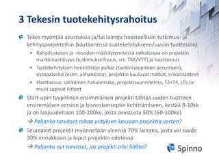 3 Tekesin tuotekehitysrahoitus Tekes myöntää avustuksia ja/tai lainoja haasteellisiin tutkimus- ja kehitysprojekteihin (käytännössä tuotekehitykseen/uusiin tuotteisiin) Rahoitustason ja -muodon määräytymisessä ratkaisevaa on projektin markkinaetäisyys (tutkimuksellisuus, vrt. TKK/VTT) ja haastavuus Tuotekehityksen henkilöstön palkat (tuntikirjanpitoon perustuen), ostopalvelut (esim. alihankinta), projektin kuuluvat matkat, erikoislaitteet Haettaessa: sähköinen hakulomake, projektisuunnitelma, T2+T4, LTS tai muut sopivat liitteet Start-upin tyypillinen ensimmäinen projekti tähtää uuden tuotteen ensimmäisen version ja bisneskonseptin kehittämiseen, kestää 8-10kk ja on laajuudeltaan 100-200ke, josta avustusta 50% (50-100ke)    Paljonko tarvitset rahaa yrityksen kassaan projektia varten? Seuraavat projektit myönnetään yleensä 70% lainana, josta voi saada 30% ennakkoon ja loput projektin edetessä    Paljonko nyt tarvitset, jos projekti olisi 500ke? 