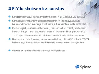 4 ELY-keskuksen kv-avustus Kehittämisavustus kansainvälistymiseen, n 15…40ke, 50% avustus Kansainvälistymisvalmiuksien kehittäminen (haettavissa, kun kotimarkkinat on avattu ja asiakkaita ja liikevaihtoa saatu riittävästi) Kv-strategiat, markkinaselvitykset, messuosallistumiset, partnerien hakuun liittyvät matkat, uuden viennin avainhenkilön palkkakulut Ei operatiiviseen myyntiin eikä markkinointiin (de minimis –avustus) Haettaessa: hakulomake, hankesuunnitelma, tilinpäätös/-kset, T2+T4-laskelmat ja käytettävistä merkittävistä ostopalveluista tarjoukset Lisätiedot Spinnon hakuohjeista ja mallipohjista 