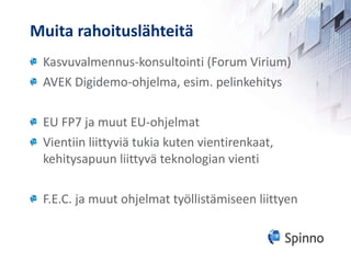 Muita rahoituslähteitä Kasvuvalmennus-konsultointi (Forum Virium) AVEK Digidemo-ohjelma, esim. pelinkehitys EU FP7 ja muut EU-ohjelmat Vientiin liittyviä tukia kuten vientirenkaat, kehitysapuun liittyvä teknologian vienti F.E.C. ja muut ohjelmat työllistämiseen liittyen 